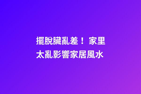 擺脫臟亂差！家里太亂影響家居風水